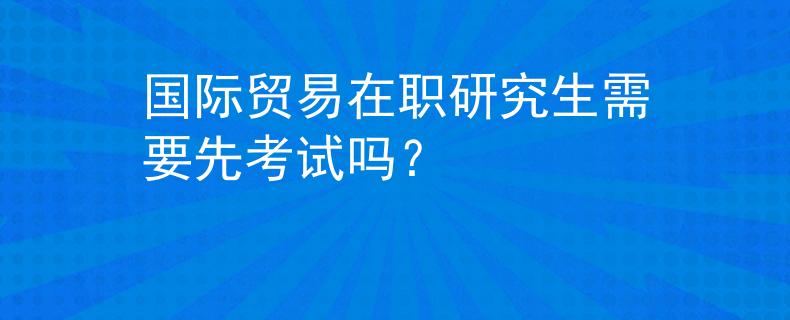国际贸易在职研究生需要先考试吗？