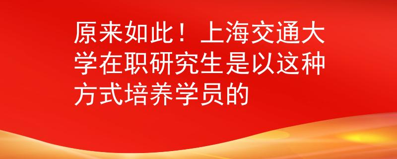 原来如此！上海交通大学在职研究生是以这种方式培养学员的