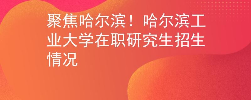 聚焦哈尔滨！哈尔滨工业大学在职研究生招生情况