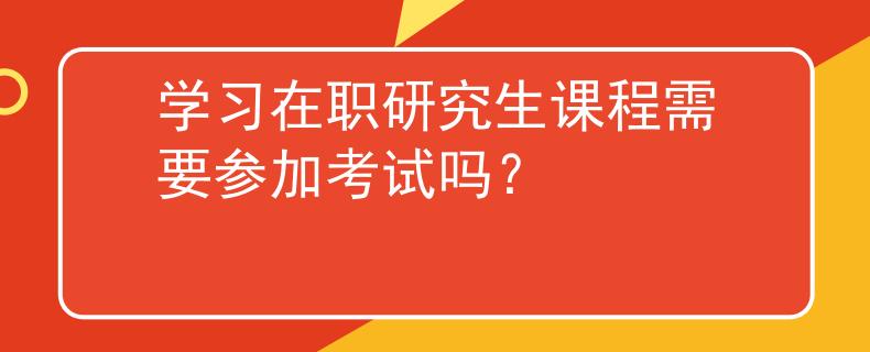 学习在职研究生课程需要参加考试吗？
