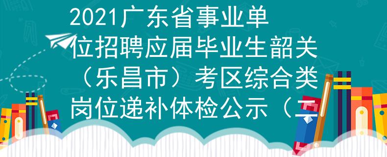 2021广东省事业单位招聘应届毕业生韶关（乐昌市）考区综合类岗位递补体检公示（二