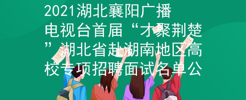 2021湖北襄阳广播电视台首届“才聚荆楚”湖北省赴湖南地区高校专项招聘面试名单公