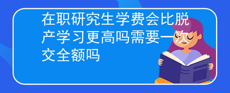 在职研究生学费会比脱产学习更高吗需要一次交全额吗