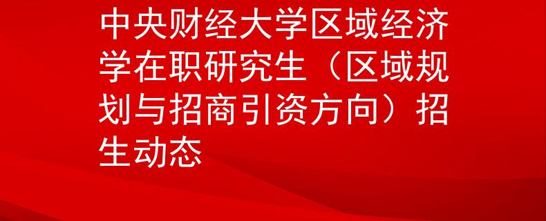 中央财经大学区域经济学在职研究生（区域规划与招商引资方向）招生动态