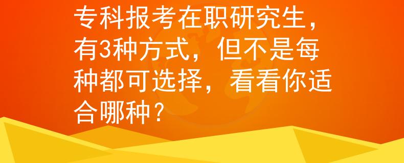 专科报考在职研究生，有3种方式，但不是每种都可选择，看看你适合哪种？