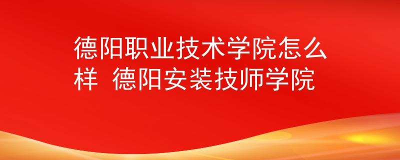 德阳职业技术学院怎么样 德阳安装技师学院