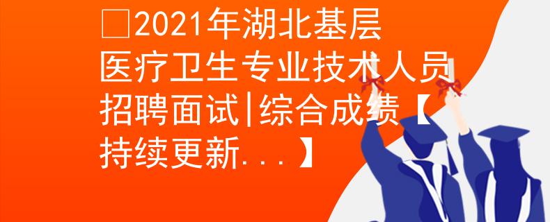 ​2021年湖北基层医疗卫生专业技术人员招聘面试|综合成绩【持续更新...】