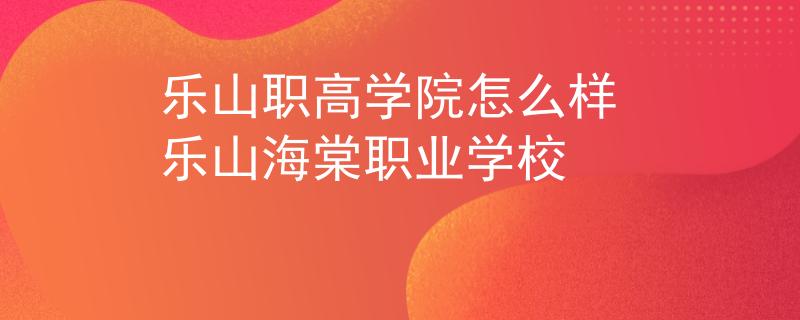 乐山职高学院怎么样 乐山海棠职业学校
