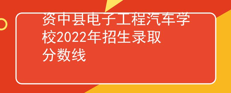 资中县电子工程汽车学校2022年招生录取分数线