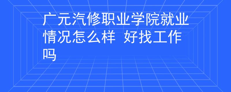 广元汽修职业学院就业情况怎么样 好找工作吗