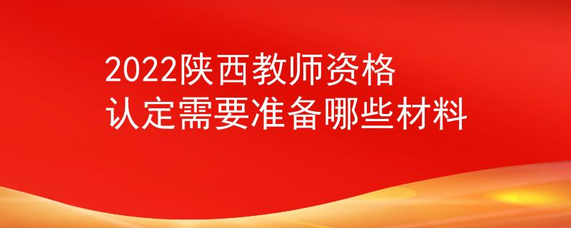 2022陕西教师资格认定需要准备哪些材料