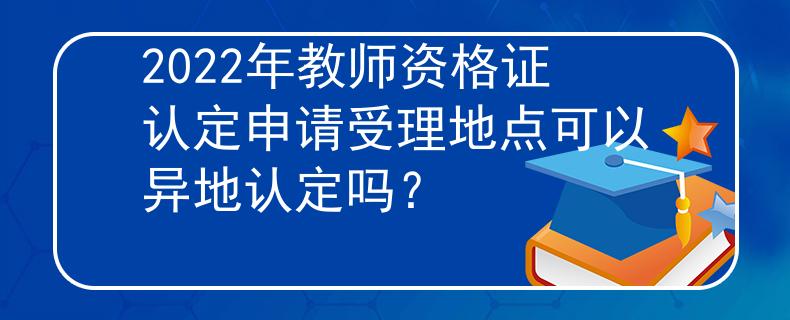 2022年教师资格证认定申请受理地点可以异地认定吗？