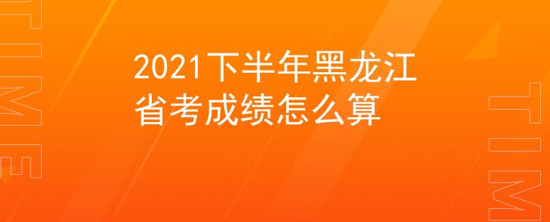 2021下半年黑龙江省考成绩怎么算