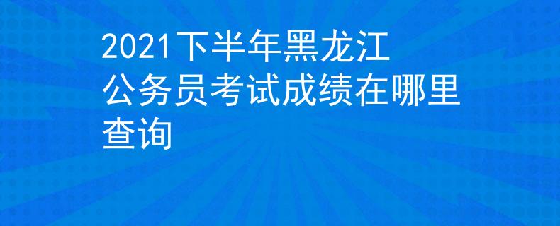 2021下半年黑龙江公务员考试成绩在哪里查询