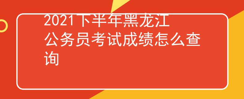 2021下半年黑龙江公务员考试成绩怎么查询