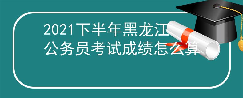 2021下半年黑龙江公务员考试成绩怎么算