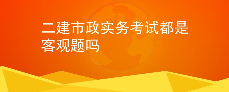 二建市政实务考试都是客观题吗