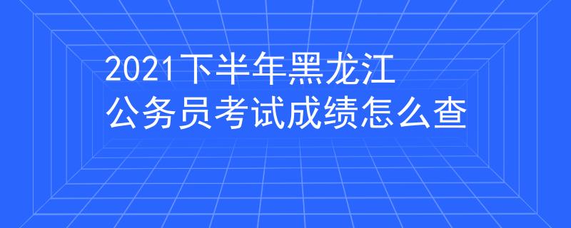 2021下半年黑龙江公务员考试成绩怎么查