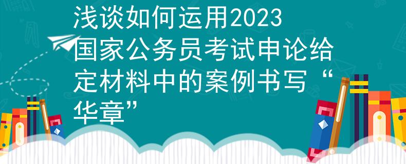 浅谈如何运用2023国家公务员考试申论给定材料中的案例书写“华章”
