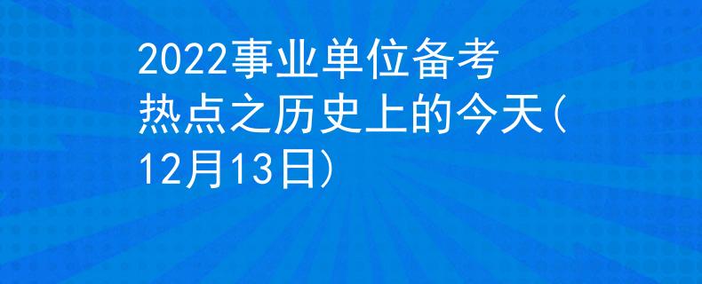 2022事业单位备考热点之历史上的今天(12月13日)