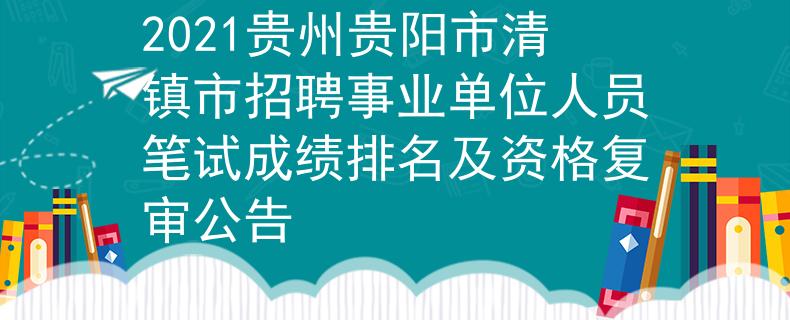 2021贵州贵阳市清镇市招聘事业单位人员笔试成绩排名及资格复审公告