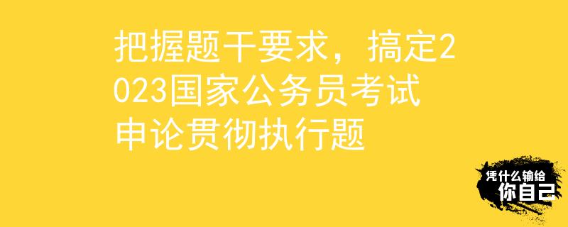 把握题干要求，搞定2023国家公务员考试申论贯彻执行题