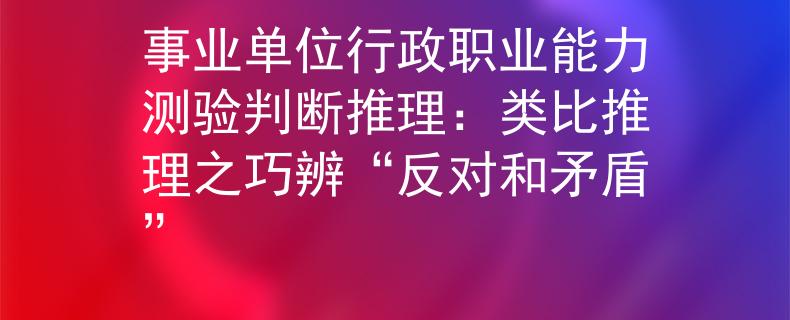 事业单位行政职业能力测验判断推理：类比推理之巧辨“反对和矛盾”