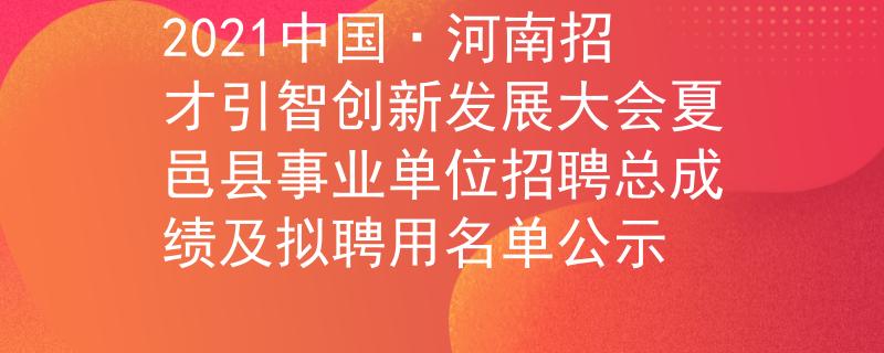 2021中国·河南招才引智创新发展大会夏邑县事业单位招聘总成绩及拟聘用名单公示