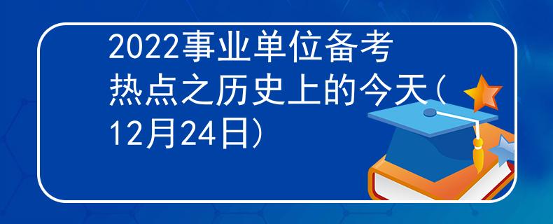 2022事业单位备考热点之历史上的今天(12月24日)