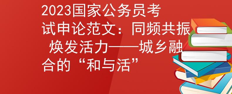 2023国家公务员考试申论范文：同频共振 焕发活力——城乡融合的“和与活”