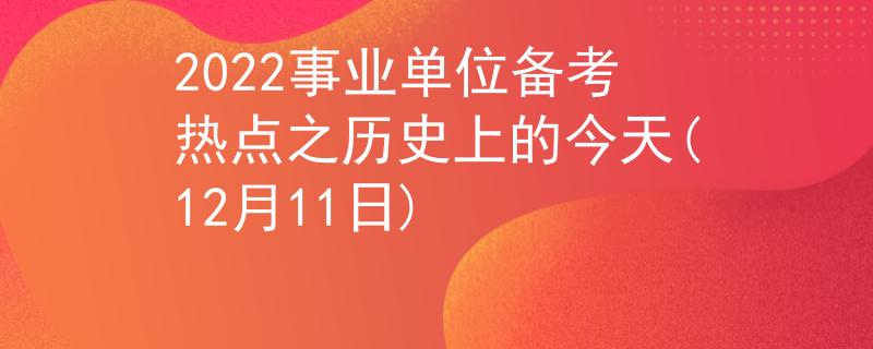 2022事业单位备考热点之历史上的今天(12月11日)