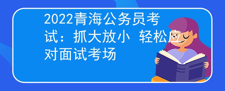 2022青海公务员考试：抓大放小 轻松应对面试考场