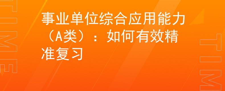 事业单位综合应用能力（A类）：如何有效精准复习