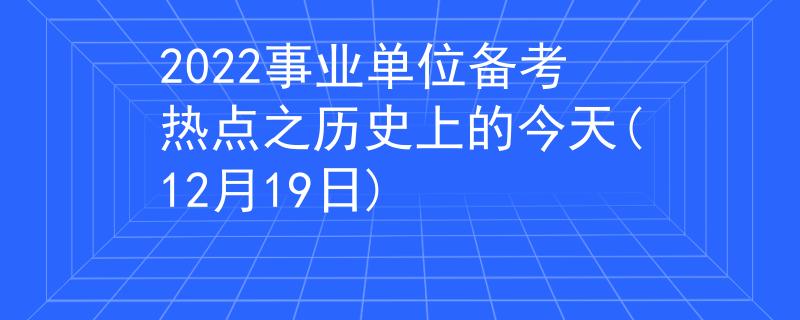 2022事业单位备考热点之历史上的今天(12月19日)