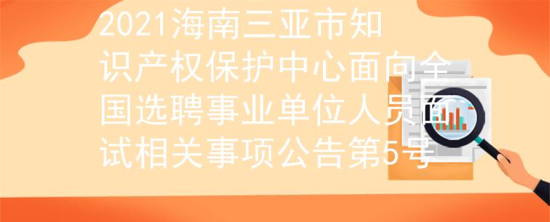 2021海南三亚市知识产权保护中心面向全国选聘事业单位人员面试相关事项公告第5号