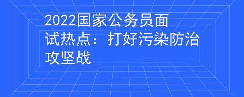 2022国家公务员面试热点：打好污染防治攻坚战