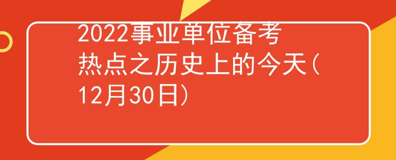 2022事业单位备考热点之历史上的今天(12月30日)