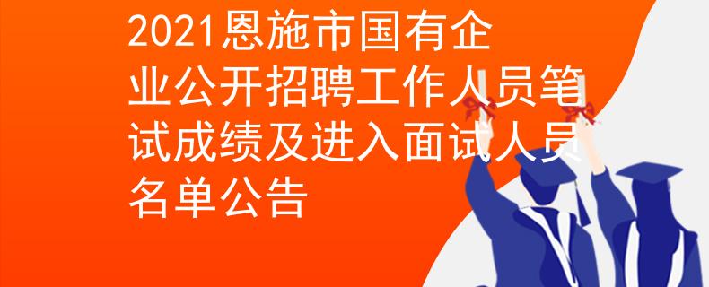 2021恩施市国有企业公开招聘工作人员笔试成绩及进入面试人员名单公告