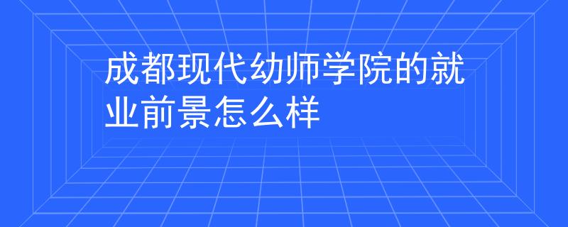 成都现代幼师学院的就业前景怎么样