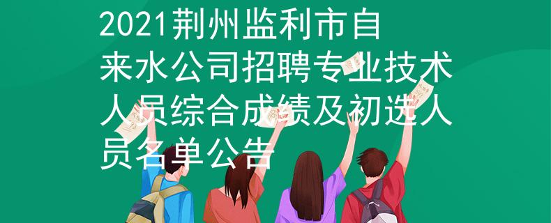 2021荆州监利市自来水公司招聘专业技术人员综合成绩及初选人员名单公告
