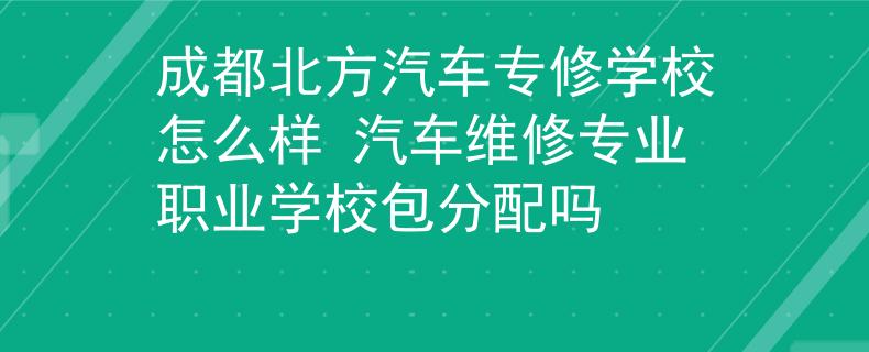 成都北方汽车专修学校怎么样 汽车维修专业职业学校包分配吗