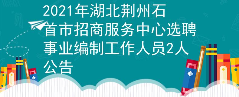 2021年湖北荆州石首市招商服务中心选聘事业编制工作人员2人公告