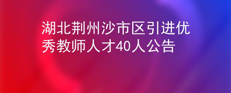 湖北荆州沙市区引进优秀教师人才40人公告