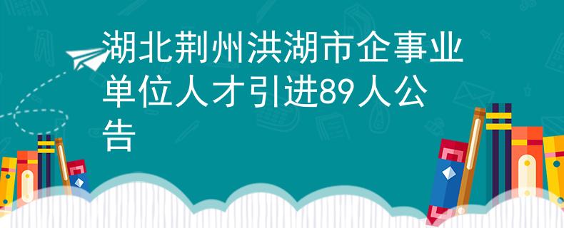 湖北荆州洪湖市企事业单位人才引进89人公告