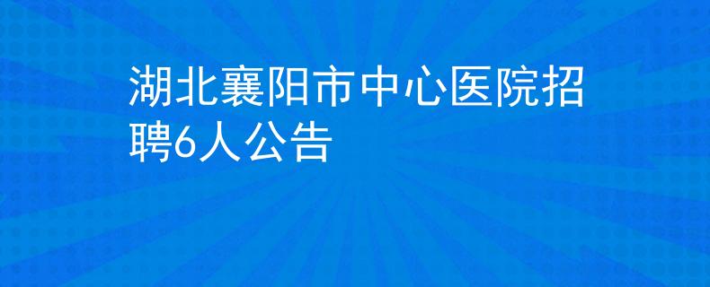 湖北襄阳市中心医院招聘6人公告
