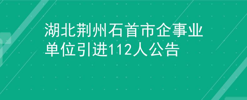 湖北荆州石首市企事业单位引进112人公告