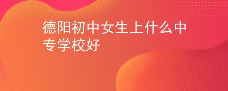 德阳初中女生上什么中专学校好