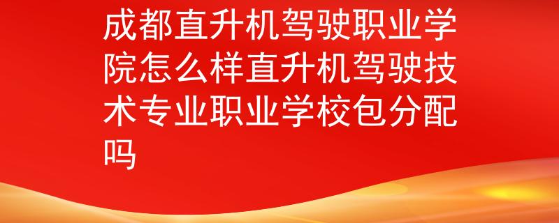 成都直升机驾驶职业学院怎么样直升机驾驶技术专业职业学校包分配吗