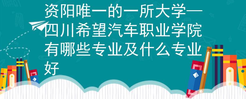 资阳唯一的一所大学—四川希望汽车职业学院有哪些专业及什么专业好