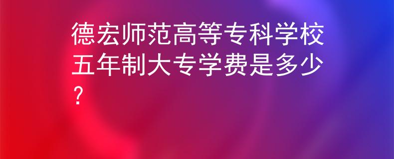 德宏师范高等专科学校五年制大专学费是多少？